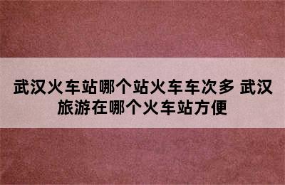 武汉火车站哪个站火车车次多 武汉旅游在哪个火车站方便